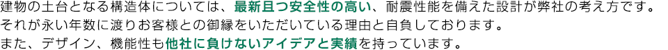 建物の土台となる構造体については、最新且つ安全性の高い、耐震性能を備えた設計が弊社の考え方です。
それが永い年数に渡りお客様との御縁をいただいている理由と自負しております。
また、デザイン、機能性も他社に負けないアイデアと実績を持っています