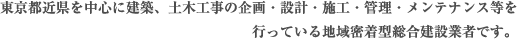 東京都近県を中心に建築、土木工事の企画・設計・施工・管理・メンテナンス等を
行っている地域密着型総合建設業者です。