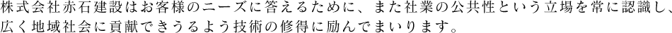株式会社赤石建設はお客様のニーズに答えるために、また社業の公共性という立場を常に認識し、
 広く地域社会に貢献できうるよう技術の修得に励んでまいります。