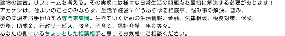 建物の建替。リフォームを考える。その実現には様々な日常生活の問題点を最初に解決する必要があります！
アカケン（エープレイスグループ）は、住まいのことのみならず、生活や経営に伴うあらゆる相談事、悩み事の解決、望み、夢の実現をお手伝いする専門家集団。
生きていくための生活情報、金融、法律相談、税務対策、保険、労務、助成金、行政サービス、教育、子育て、福祉介護、年金等々。あなたの側にいるちょっとした相談相手と思ってお気軽にご相談ください。