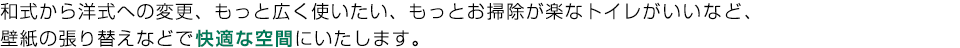 和式から洋式への変更、もっと広く使いたい、もっとお掃除が楽なトイレがいいなど、
壁紙の張り替えなどで快適な空間にいたします。