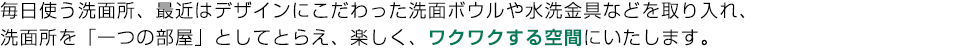 毎日使う洗面所、最近はデザインにこだわった洗面ボウルや水洗金具などを取り入れ、
洗面所を「一つの部屋」としてとらえ、楽しく、ワクワクする空間にいたします。