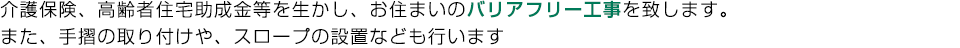 介護保険、高齢者住宅助成金等を生かし、お住まいのバリアフリー工事を致します。
また、手摺の取り付けや、スロープの設置なども行います